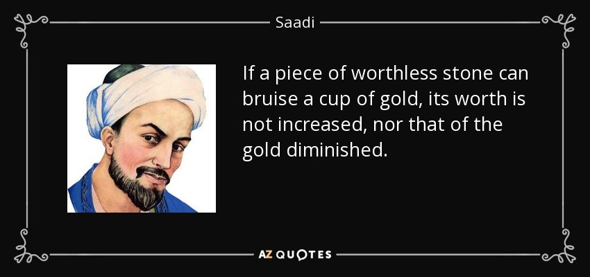 If a piece of worthless stone can bruise a cup of gold, its worth is not increased, nor that of the gold diminished. - Saadi