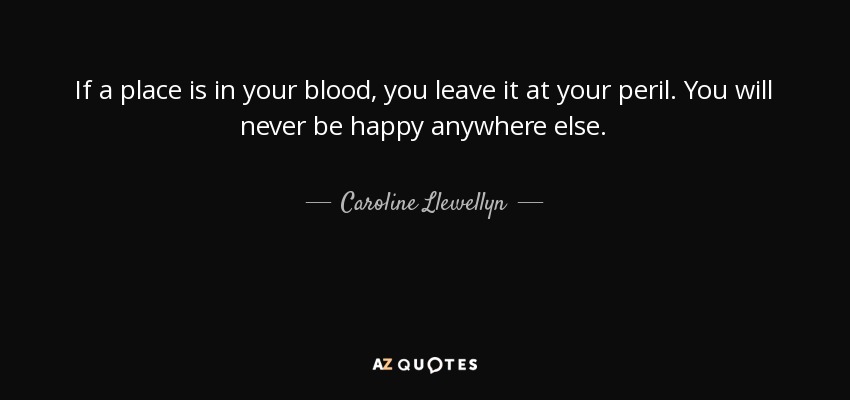 If a place is in your blood, you leave it at your peril. You will never be happy anywhere else. - Caroline Llewellyn