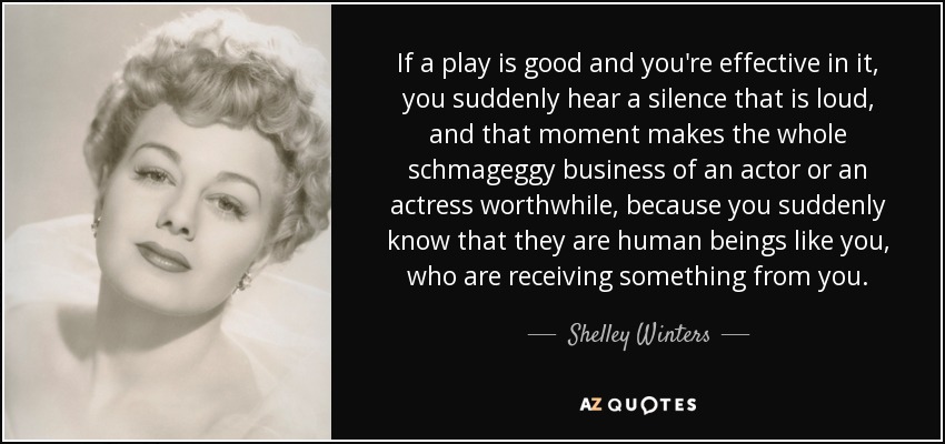 If a play is good and you're effective in it, you suddenly hear a silence that is loud, and that moment makes the whole schmageggy business of an actor or an actress worthwhile, because you suddenly know that they are human beings like you, who are receiving something from you. - Shelley Winters
