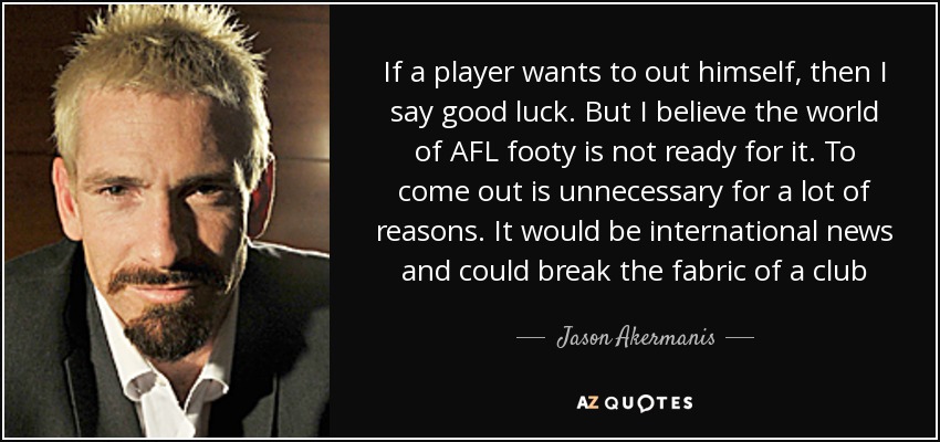 If a player wants to out himself, then I say good luck. But I believe the world of AFL footy is not ready for it. To come out is unnecessary for a lot of reasons. It would be international news and could break the fabric of a club - Jason Akermanis