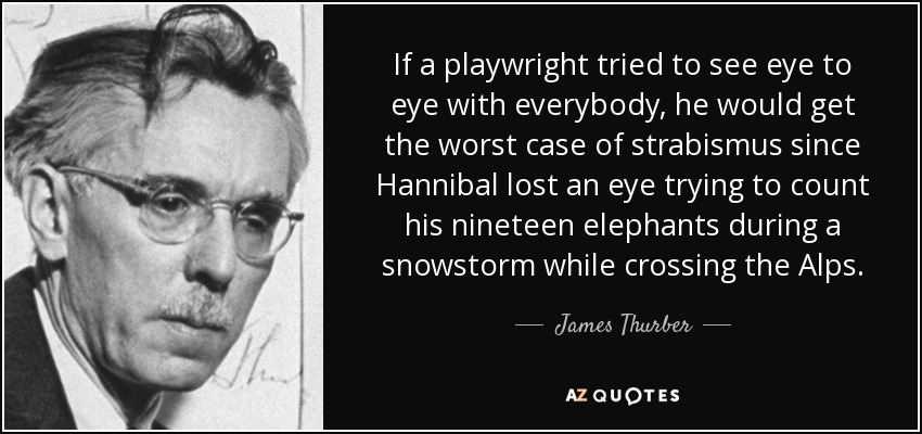 If a playwright tried to see eye to eye with everybody, he would get the worst case of strabismus since Hannibal lost an eye trying to count his nineteen elephants during a snowstorm while crossing the Alps. - James Thurber