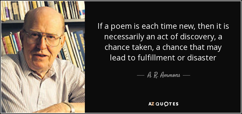 If a poem is each time new, then it is necessarily an act of discovery, a chance taken, a chance that may lead to fulfillment or disaster - A. R. Ammons