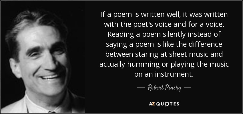 If a poem is written well, it was written with the poet's voice and for a voice. Reading a poem silently instead of saying a poem is like the difference between staring at sheet music and actually humming or playing the music on an instrument. - Robert Pinsky