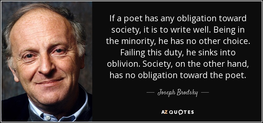 If a poet has any obligation toward society, it is to write well. Being in the minority, he has no other choice. Failing this duty, he sinks into oblivion. Society, on the other hand, has no obligation toward the poet. - Joseph Brodsky