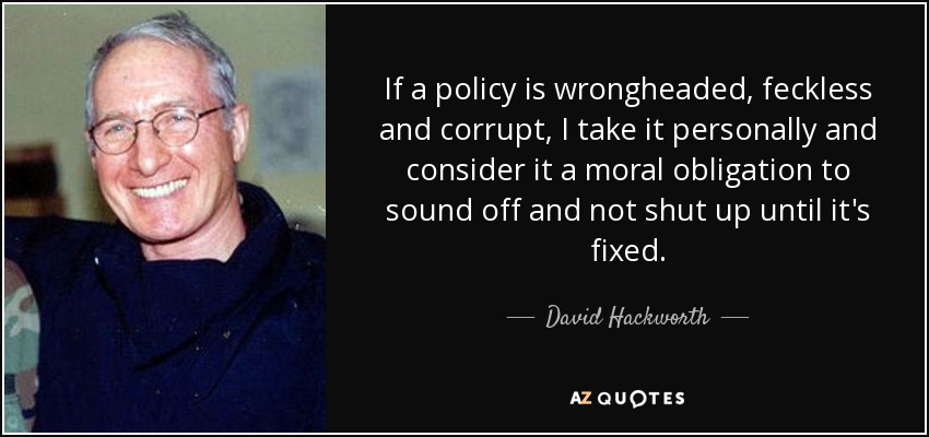 If a policy is wrongheaded, feckless and corrupt, I take it personally and consider it a moral obligation to sound off and not shut up until it's fixed. - David Hackworth