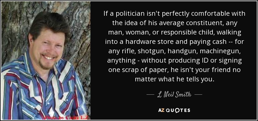 If a politician isn't perfectly comfortable with the idea of his average constituent, any man, woman, or responsible child, walking into a hardware store and paying cash -- for any rifle, shotgun, handgun, machinegun, anything - without producing ID or signing one scrap of paper, he isn't your friend no matter what he tells you. - L. Neil Smith