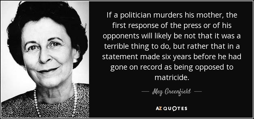 If a politician murders his mother, the first response of the press or of his opponents will likely be not that it was a terrible thing to do, but rather that in a statement made six years before he had gone on record as being opposed to matricide. - Meg Greenfield