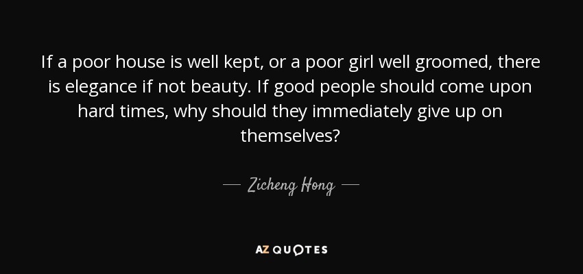 If a poor house is well kept, or a poor girl well groomed, there is elegance if not beauty. If good people should come upon hard times, why should they immediately give up on themselves? - Zicheng Hong