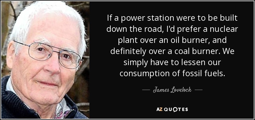 If a power station were to be built down the road, I'd prefer a nuclear plant over an oil burner, and definitely over a coal burner. We simply have to lessen our consumption of fossil fuels. - James Lovelock