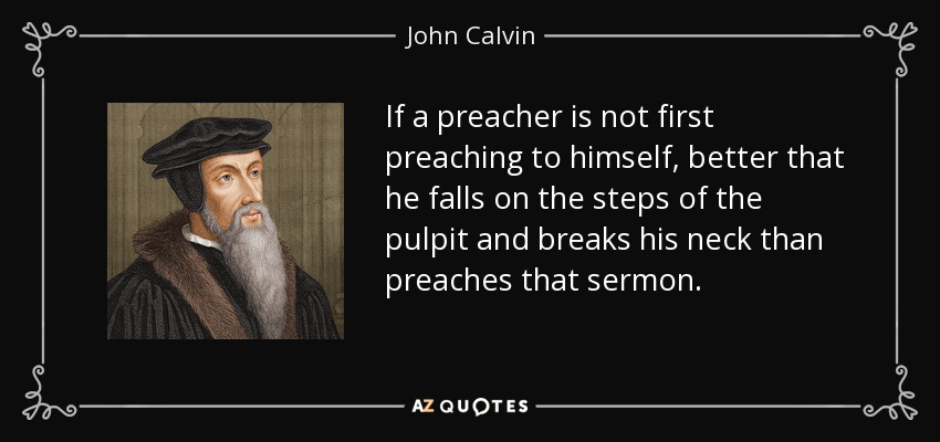 If a preacher is not first preaching to himself, better that he falls on the steps of the pulpit and breaks his neck than preaches that sermon. - John Calvin