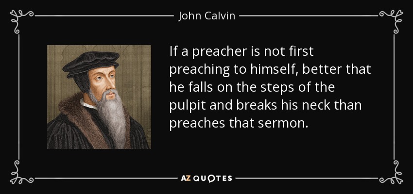 If a preacher is not first preaching to himself, better that he falls on the steps of the pulpit and breaks his neck than preaches that sermon. - John Calvin