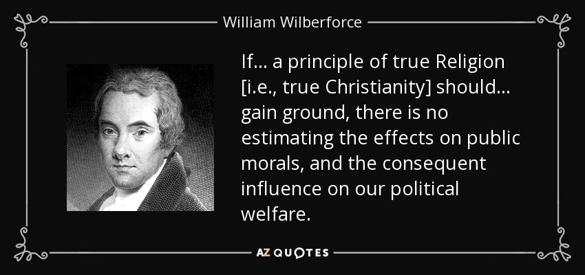 If . . . a principle of true Religion [i.e., true Christianity] should . . . gain ground, there is no estimating the effects on public morals, and the consequent influence on our political welfare. - William Wilberforce