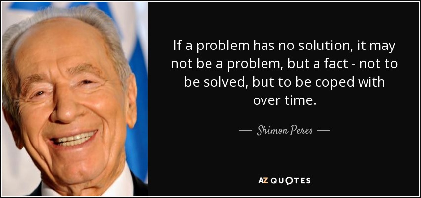 If a problem has no solution, it may not be a problem, but a fact - not to be solved, but to be coped with over time. - Shimon Peres