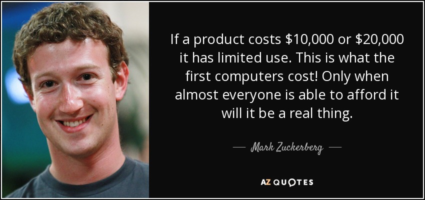 If a product costs $10,000 or $20,000 it has limited use. This is what the first computers cost! Only when almost everyone is able to afford it will it be a real thing. - Mark Zuckerberg