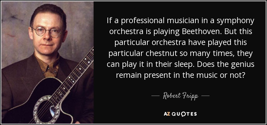 If a professional musician in a symphony orchestra is playing Beethoven. But this particular orchestra have played this particular chestnut so many times, they can play it in their sleep. Does the genius remain present in the music or not? - Robert Fripp