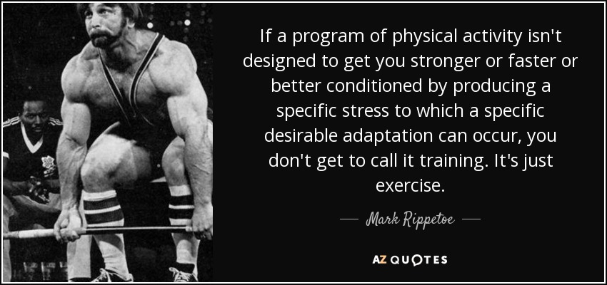If a program of physical activity isn't designed to get you stronger or faster or better conditioned by producing a specific stress to which a specific desirable adaptation can occur, you don't get to call it training. It's just exercise. - Mark Rippetoe