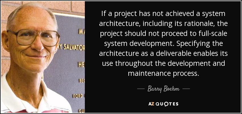 If a project has not achieved a system architecture, including its rationale, the project should not proceed to full-scale system development. Specifying the architecture as a deliverable enables its use throughout the development and maintenance process. - Barry Boehm