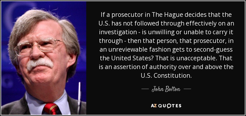 If a prosecutor in The Hague decides that the U.S. has not followed through effectively on an investigation - is unwilling or unable to carry it through - then that person, that prosecutor, in an unreviewable fashion gets to second-guess the United States? That is unacceptable. That is an assertion of authority over and above the U.S. Constitution. - John Bolton