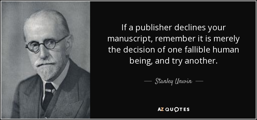 If a publisher declines your manuscript, remember it is merely the decision of one fallible human being, and try another. - Stanley Unwin