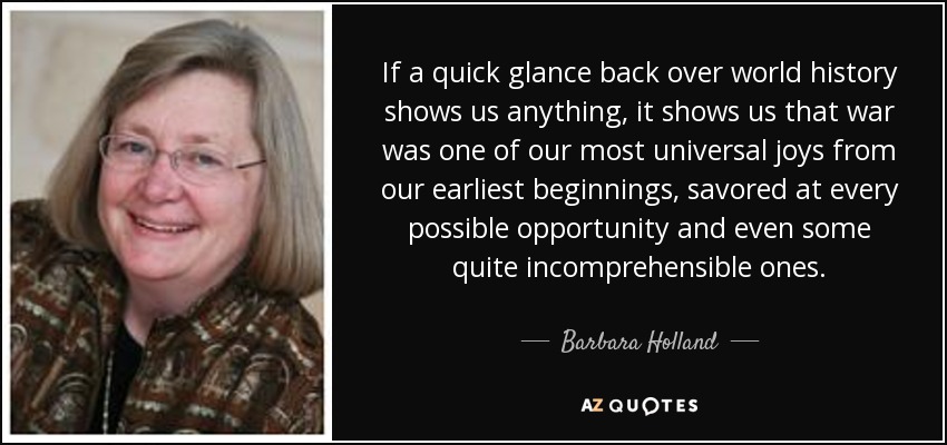 If a quick glance back over world history shows us anything, it shows us that war was one of our most universal joys from our earliest beginnings, savored at every possible opportunity and even some quite incomprehensible ones. - Barbara Holland