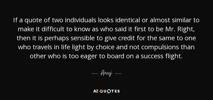 If a quote of two individuals looks identical or almost similar to make it difficult to know as who said it first to be Mr. Right, then it is perhaps sensible to give credit for the same to one who travels in life light by choice and not compulsions than other who is too eager to board on a success flight. - Anuj