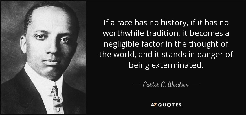 If a race has no history, if it has no worthwhile tradition, it becomes a negligible factor in the thought of the world, and it stands in danger of being exterminated. - Carter G. Woodson