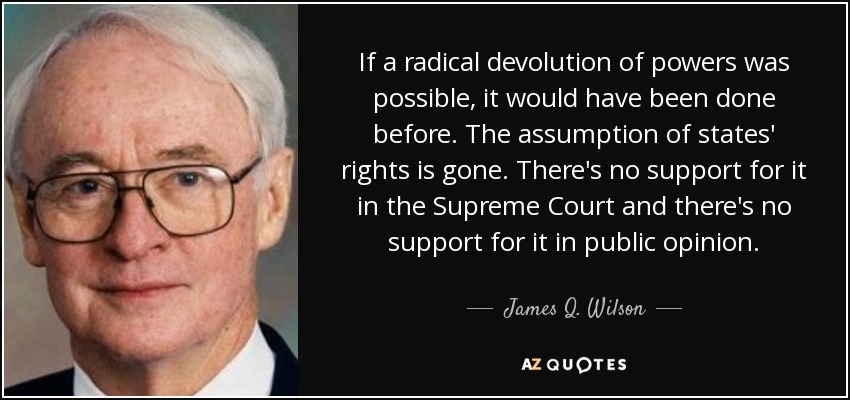 If a radical devolution of powers was possible, it would have been done before. The assumption of states' rights is gone. There's no support for it in the Supreme Court and there's no support for it in public opinion. - James Q. Wilson