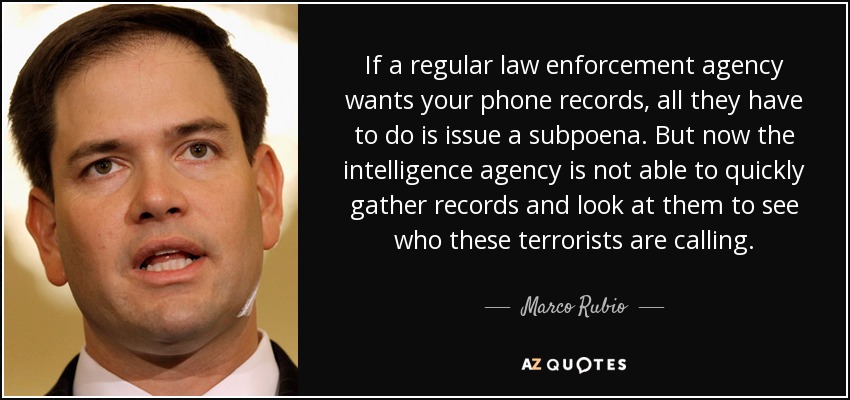 If a regular law enforcement agency wants your phone records, all they have to do is issue a subpoena. But now the intelligence agency is not able to quickly gather records and look at them to see who these terrorists are calling. - Marco Rubio