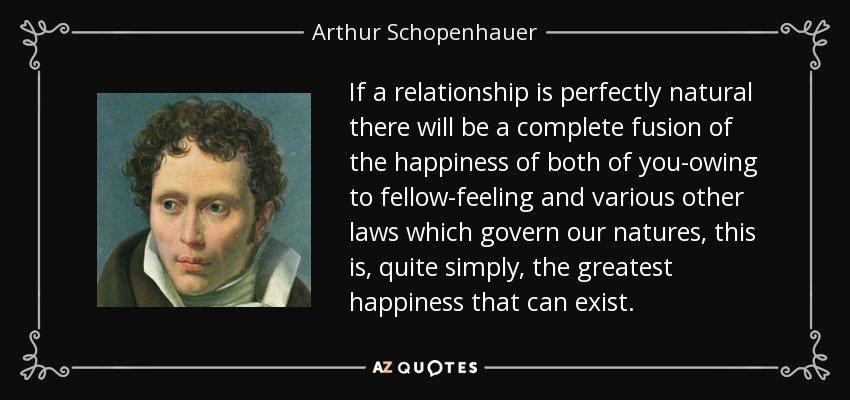 If a relationship is perfectly natural there will be a complete fusion of the happiness of both of you-owing to fellow-feeling and various other laws which govern our natures, this is, quite simply, the greatest happiness that can exist. - Arthur Schopenhauer