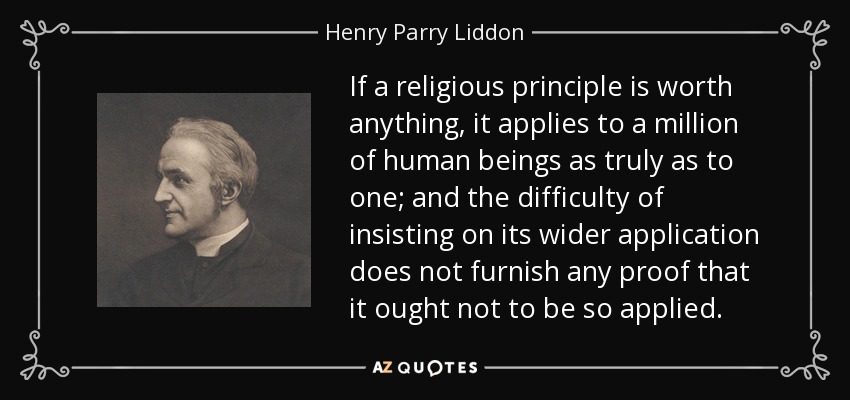 If a religious principle is worth anything, it applies to a million of human beings as truly as to one; and the difficulty of insisting on its wider application does not furnish any proof that it ought not to be so applied. - Henry Parry Liddon
