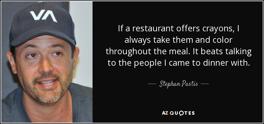 If a restaurant offers crayons, I always take them and color throughout the meal. It beats talking to the people I came to dinner with. - Stephan Pastis