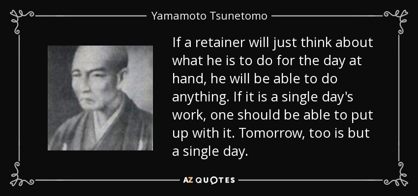 If a retainer will just think about what he is to do for the day at hand, he will be able to do anything. If it is a single day's work, one should be able to put up with it. Tomorrow, too is but a single day. - Yamamoto Tsunetomo