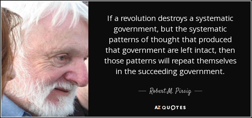 If a revolution destroys a systematic government, but the systematic patterns of thought that produced that government are left intact, then those patterns will repeat themselves in the succeeding government. - Robert M. Pirsig