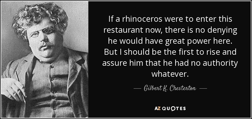 If a rhinoceros were to enter this restaurant now, there is no denying he would have great power here. But I should be the first to rise and assure him that he had no authority whatever. - Gilbert K. Chesterton