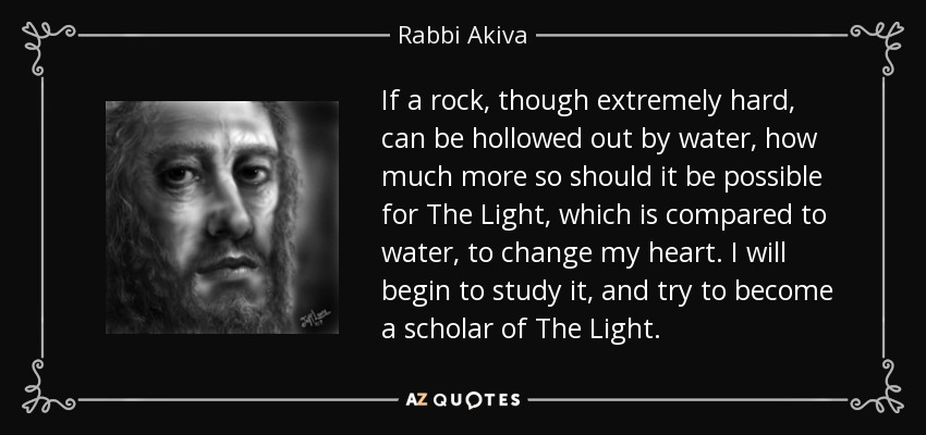 If a rock, though extremely hard, can be hollowed out by water, how much more so should it be possible for The Light, which is compared to water, to change my heart. I will begin to study it, and try to become a scholar of The Light. - Rabbi Akiva