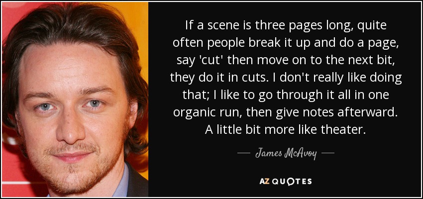 If a scene is three pages long, quite often people break it up and do a page, say 'cut' then move on to the next bit, they do it in cuts. I don't really like doing that; I like to go through it all in one organic run, then give notes afterward. A little bit more like theater. - James McAvoy