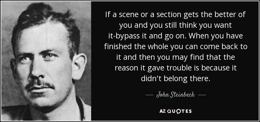If a scene or a section gets the better of you and you still think you want it-bypass it and go on. When you have finished the whole you can come back to it and then you may find that the reason it gave trouble is because it didn't belong there. - John Steinbeck
