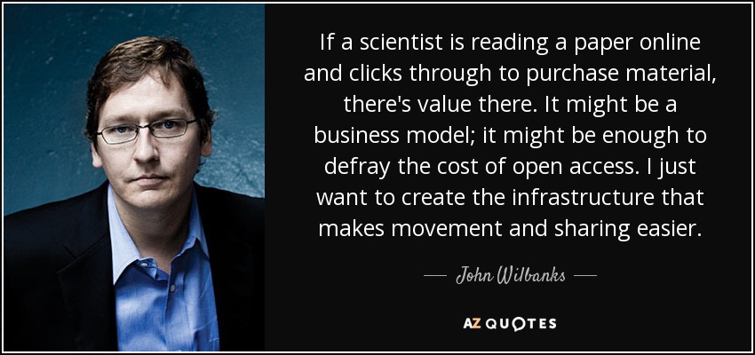 If a scientist is reading a paper online and clicks through to purchase material, there's value there. It might be a business model; it might be enough to defray the cost of open access. I just want to create the infrastructure that makes movement and sharing easier. - John Wilbanks
