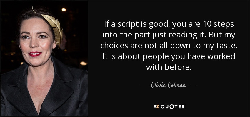 If a script is good, you are 10 steps into the part just reading it. But my choices are not all down to my taste. It is about people you have worked with before. - Olivia Colman