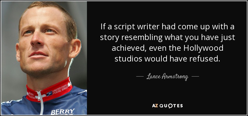 If a script writer had come up with a story resembling what you have just achieved, even the Hollywood studios would have refused. - Lance Armstrong