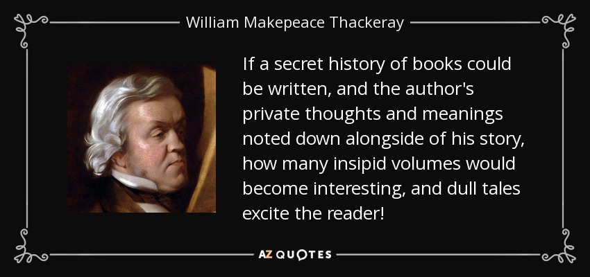 If a secret history of books could be written, and the author's private thoughts and meanings noted down alongside of his story, how many insipid volumes would become interesting, and dull tales excite the reader! - William Makepeace Thackeray