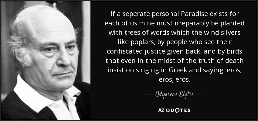 If a seperate personal Paradise exists for each of us mine must irreparably be planted with trees of words which the wind silvers like poplars, by people who see their confiscated justice given back, and by birds that even in the midst of the truth of death insist on singing in Greek and saying, eros, eros, eros. - Odysseas Elytis