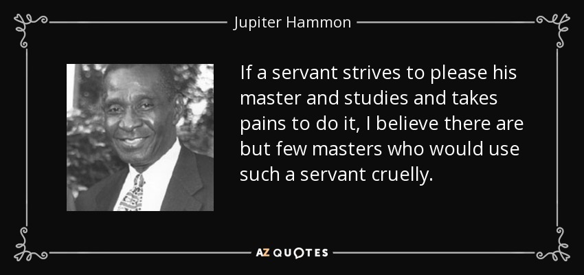 If a servant strives to please his master and studies and takes pains to do it, I believe there are but few masters who would use such a servant cruelly. - Jupiter Hammon