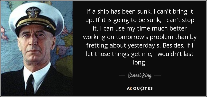 If a ship has been sunk, I can't bring it up. If it is going to be sunk, I can't stop it. I can use my time much better working on tomorrow's problem than by fretting about yesterday's. Besides, if I let those things get me, I wouldn't last long. - Ernest King