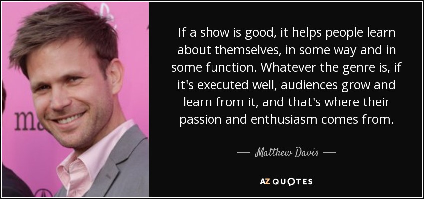If a show is good, it helps people learn about themselves, in some way and in some function. Whatever the genre is, if it's executed well, audiences grow and learn from it, and that's where their passion and enthusiasm comes from. - Matthew Davis