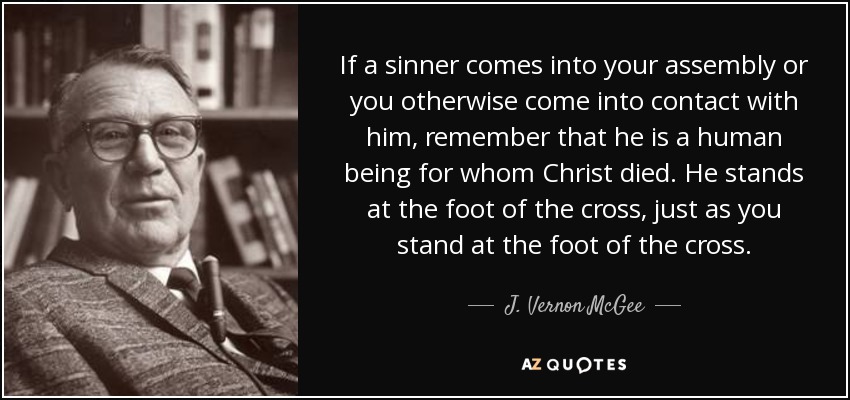 If a sinner comes into your assembly or you otherwise come into contact with him, remember that he is a human being for whom Christ died. He stands at the foot of the cross, just as you stand at the foot of the cross. - J. Vernon McGee