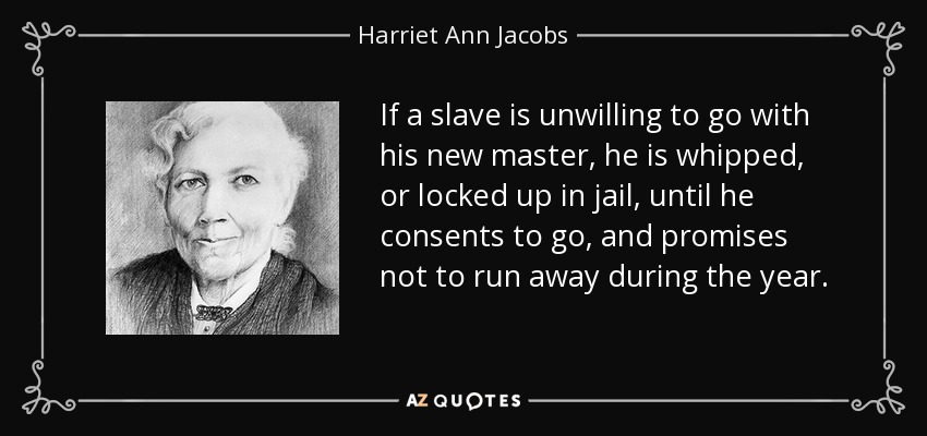 If a slave is unwilling to go with his new master, he is whipped, or locked up in jail, until he consents to go, and promises not to run away during the year. - Harriet Ann Jacobs