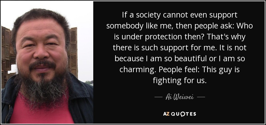 If a society cannot even support somebody like me, then people ask: Who is under protection then? That's why there is such support for me. It is not because I am so beautiful or I am so charming. People feel: This guy is fighting for us. - Ai Weiwei