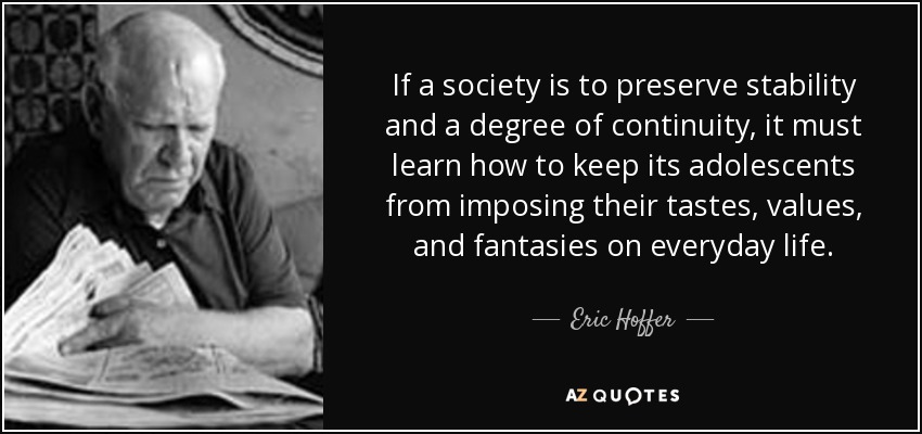 If a society is to preserve stability and a degree of continuity, it must learn how to keep its adolescents from imposing their tastes, values, and fantasies on everyday life. - Eric Hoffer
