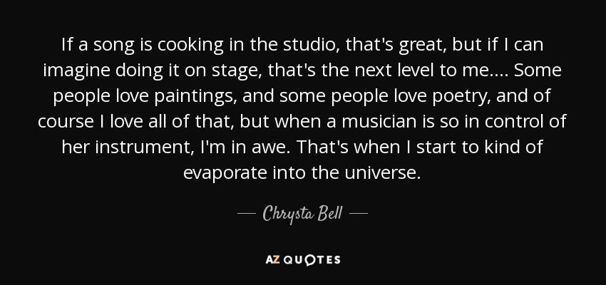 If a song is cooking in the studio, that's great, but if I can imagine doing it on stage, that's the next level to me. ... Some people love paintings, and some people love poetry, and of course I love all of that, but when a musician is so in control of her instrument, I'm in awe. That's when I start to kind of evaporate into the universe. - Chrysta Bell